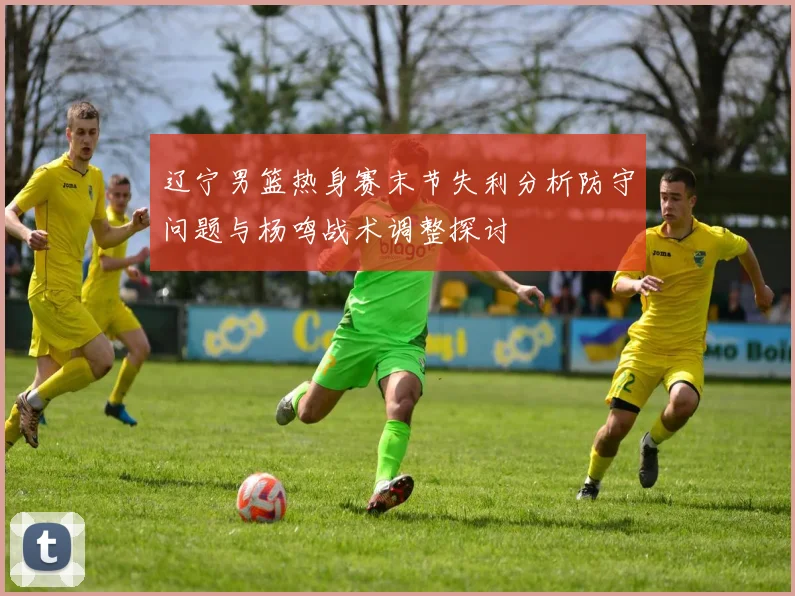 辽宁男篮热身赛末节失利分析防守问题与杨鸣战术调整探讨