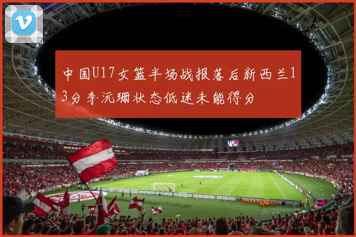 中国U17女篮半场战报落后新西兰13分李沅珊状态低迷未能得分