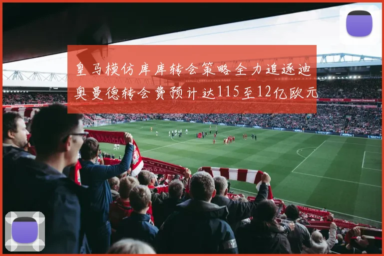 皇马模仿库库转会策略全力追逐迪奥曼德转会费预计达115至12亿欧元