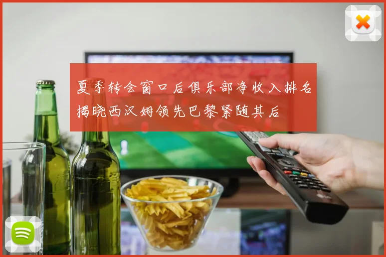 夏季转会窗口后俱乐部净收入排名揭晓西汉姆领先巴黎紧随其后
