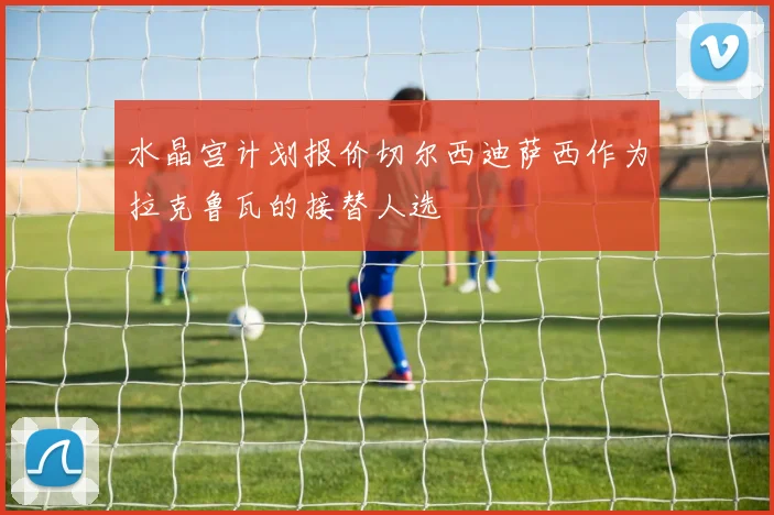 水晶宫计划报价切尔西迪萨西作为拉克鲁瓦的接替人选